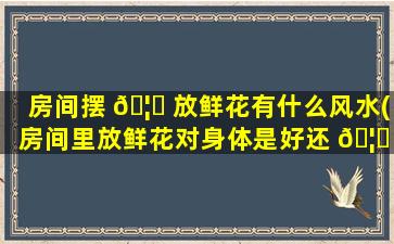 房间摆 🦋 放鲜花有什么风水(房间里放鲜花对身体是好还 🦈 是坏)